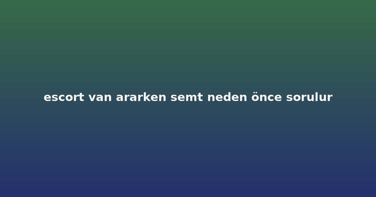 escort van ararken semt neden önce sorulur