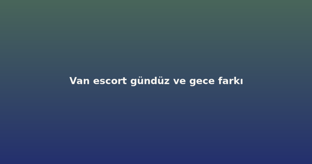 Van escort gündüz ve gece farkı