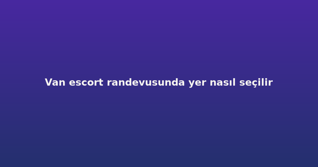 Van escort randevusunda yer nasıl seçilir Van escort randevusunda yer nasıl seçilir