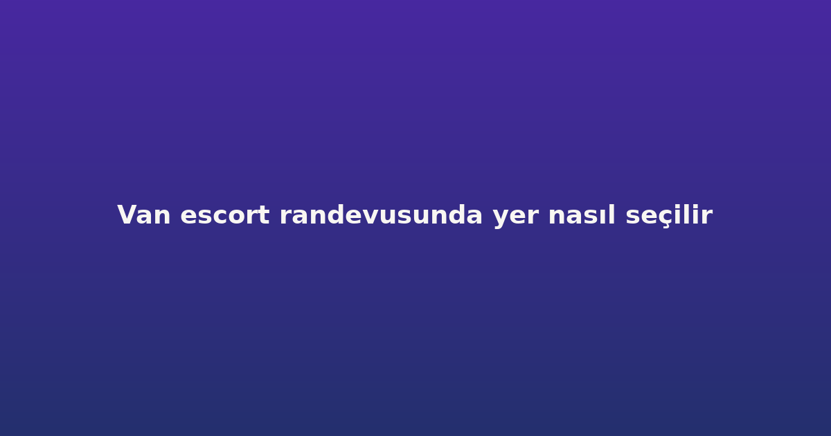 Van escort randevusunda yer nasıl seçilir